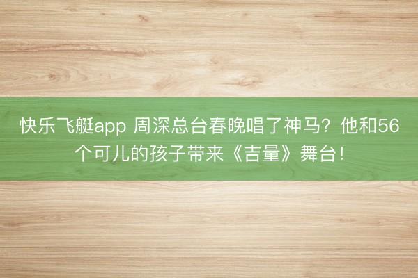 快乐飞艇app 周深总台春晚唱了神马？他和56个可儿的孩子带来《吉量》舞台！