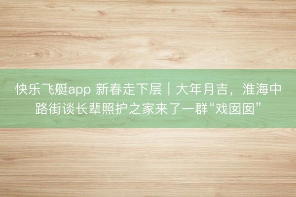 快乐飞艇app 新春走下层｜大年月吉，淮海中路街谈长辈照护之家来了一群“戏囡囡”