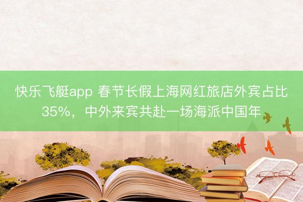 快乐飞艇app 春节长假上海网红旅店外宾占比35%，中外来宾共赴一场海派中国年