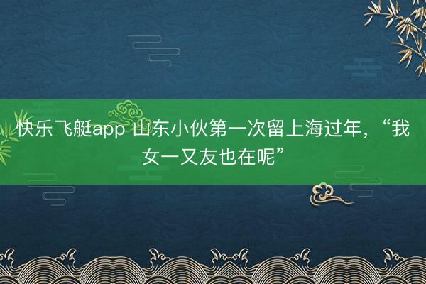 快乐飞艇app 山东小伙第一次留上海过年，“我女一又友也在呢”