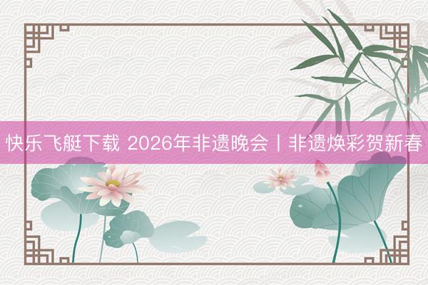 快乐飞艇下载 2026年非遗晚会丨非遗焕彩贺新春