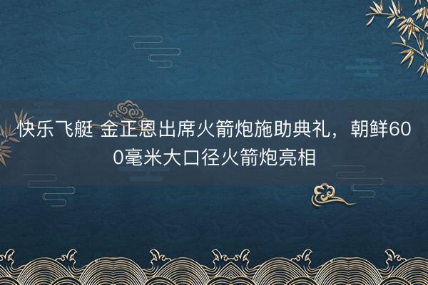 快乐飞艇 金正恩出席火箭炮施助典礼,朝鲜600毫米大口径火箭炮亮相