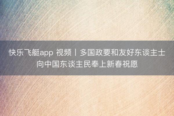 快乐飞艇app 视频丨多国政要和友好东谈主士向中国东谈主民奉上新春祝愿
