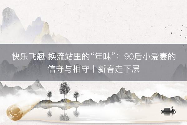 快乐飞艇 换流站里的“年味”：90后小爱妻的信守与相守丨新春走下层