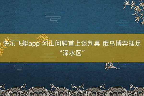快乐飞艇app 河山问题首上谈判桌 俄乌博弈插足“深水区”