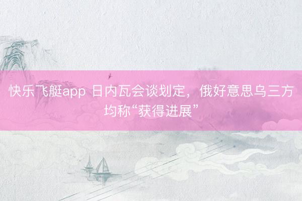快乐飞艇app 日内瓦会谈划定,俄好意思乌三方均称“获得进展”