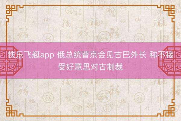 快乐飞艇app 俄总统普京会见古巴外长 称不接受好意思对古制裁
