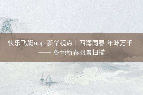 快乐飞艇app 新华视点｜四海同春 年味万千 —— 各地新春图景扫描