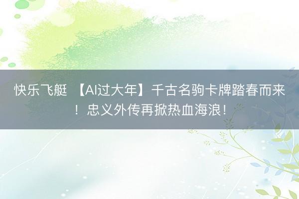 快乐飞艇 【AI过大年】千古名驹卡牌踏春而来！忠义外传再掀热血海浪！