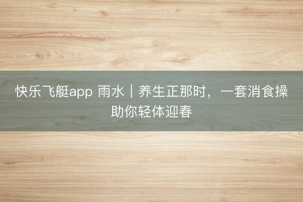 快乐飞艇app 雨水｜养生正那时，一套消食操助你轻体迎春