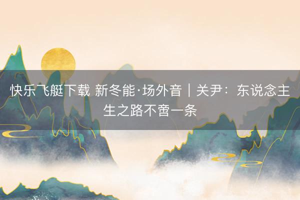 快乐飞艇下载 新冬能·场外音|关尹:东说念主生之路不啻一条