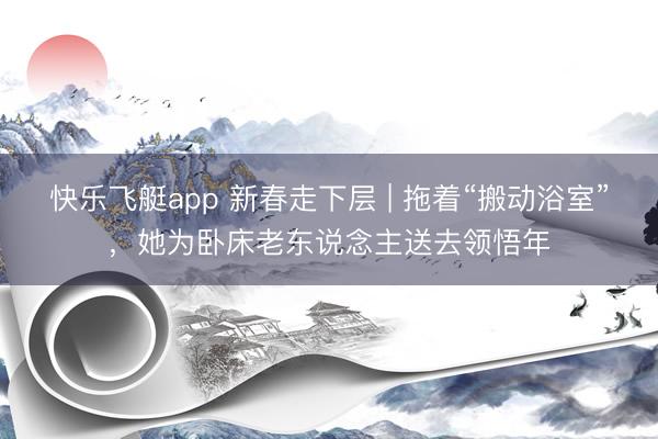 快乐飞艇app 新春走下层 | 拖着“搬动浴室”，她为卧床老东说念主送去领悟年
