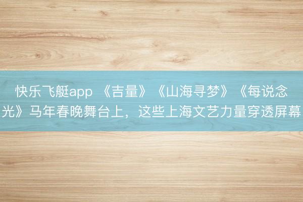 快乐飞艇app 《吉量》《山海寻梦》《每说念光》马年春晚舞台上,这些上海文艺力量穿透屏幕