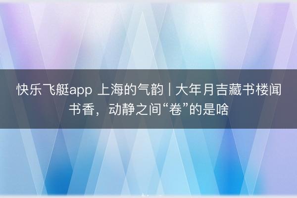 快乐飞艇app 上海的气韵 | 大年月吉藏书楼闻书香，动静之间“卷”的是啥