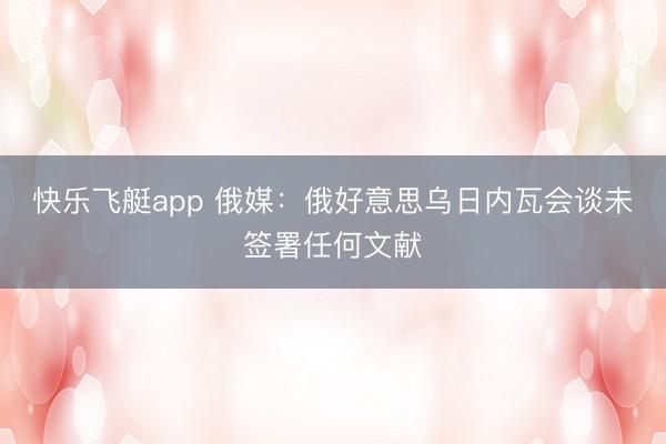 快乐飞艇app 俄媒:俄好意思乌日内瓦会谈未签署任何文献