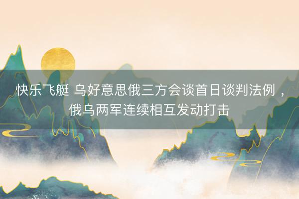 快乐飞艇 乌好意思俄三方会谈首日谈判法例 ，俄乌两军连续相互发动打击