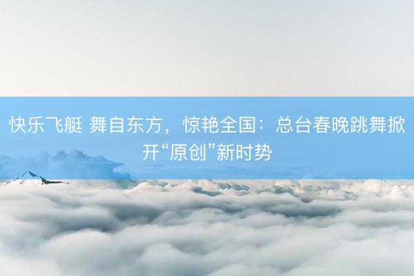 快乐飞艇 舞自东方，惊艳全国：总台春晚跳舞掀开“原创”新时势