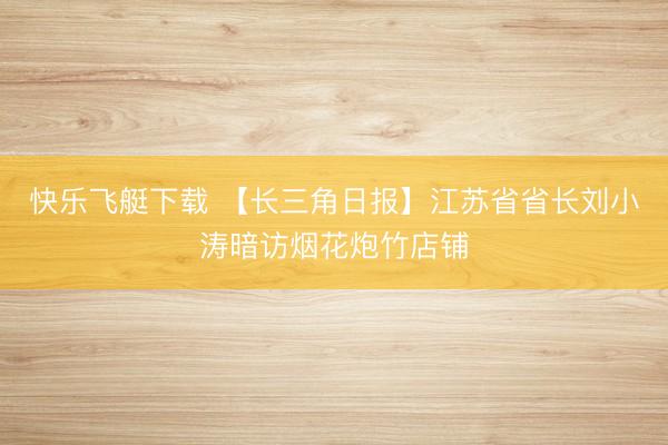 快乐飞艇下载 【长三角日报】江苏省省长刘小涛暗访烟花炮竹店铺
