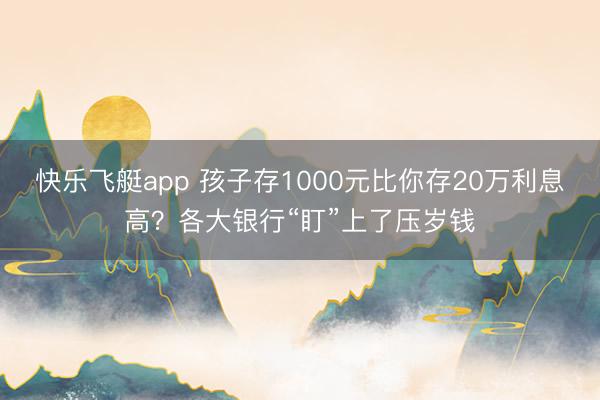 快乐飞艇app 孩子存1000元比你存20万利息高？各大银行“盯”上了压岁钱