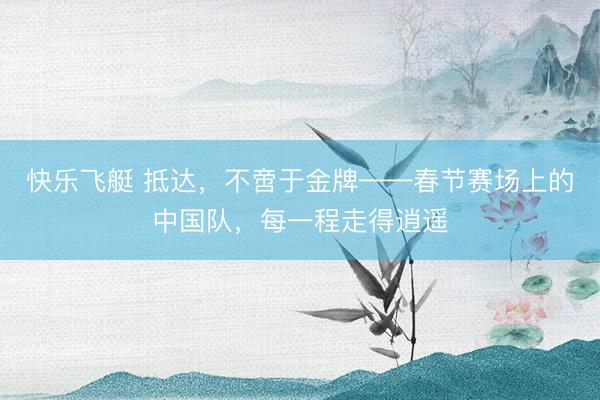 快乐飞艇 抵达,不啻于金牌——春节赛场上的中国队,每一程走得逍遥