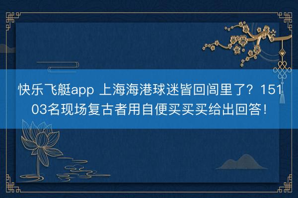 快乐飞艇app 上海海港球迷皆回闾里了？15103名现场复古者用自便买买买给出回答！