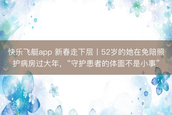 快乐飞艇app 新春走下层丨52岁的她在免陪照护病房过大年,“守护患者的体面不是小事”
