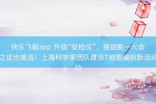 快乐飞艇app 升级“安检仪”，癌细胞一火命之徒也难逃！上海科学家团队建设T细胞编削新活动
