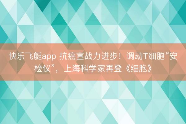 快乐飞艇app 抗癌宣战力进步！调动T细胞“安检仪”，上海科学家再登《细胞》