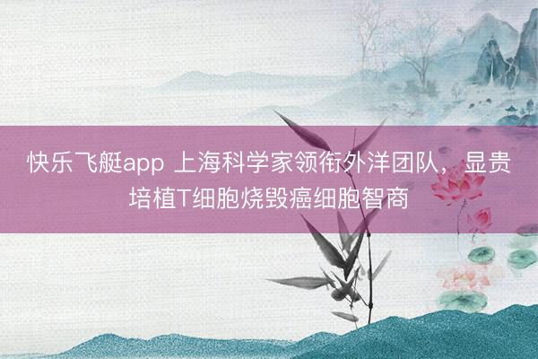 快乐飞艇app 上海科学家领衔外洋团队，显贵培植T细胞烧毁癌细胞智商