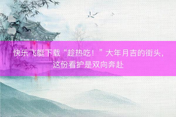 快乐飞艇下载 “趁热吃！” 大年月吉的街头，这份看护是双向奔赴
