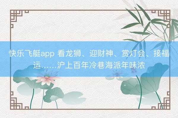 快乐飞艇app 看龙狮、迎财神、赏灯会、接福运……沪上百年冷巷海派年味浓