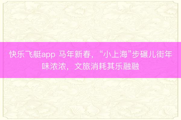 快乐飞艇app 马年新春，“小上海”步碾儿街年味浓浓，文旅消耗其乐融融