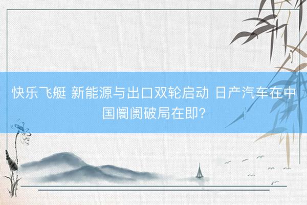 快乐飞艇 新能源与出口双轮启动 日产汽车在中国阛阓破局在即?