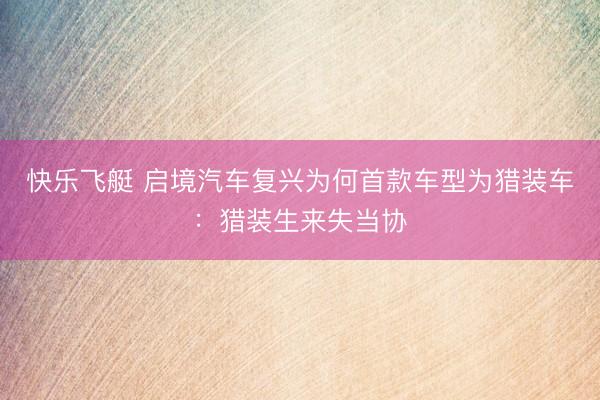 快乐飞艇 启境汽车复兴为何首款车型为猎装车:猎装生来失当协