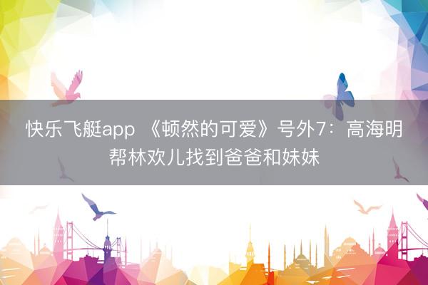 快乐飞艇app 《顿然的可爱》号外7：高海明帮林欢儿找到爸爸和妹妹