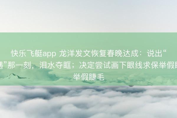 快乐飞艇app 龙洋发文恢复春晚达成：说出“相遇”那一刻，泪水夺眶；决定尝试画下眼线求保举假睫毛