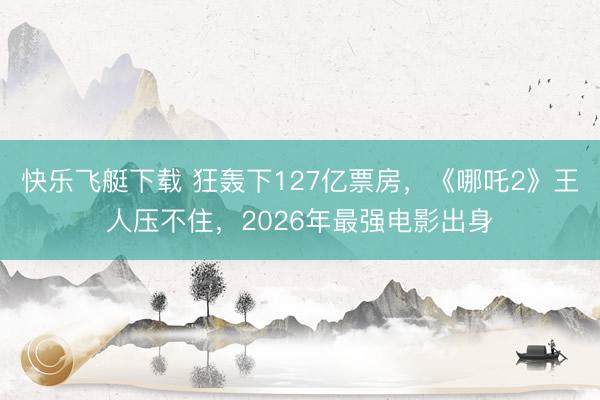 快乐飞艇下载 狂轰下127亿票房,《哪吒2》王人压不住,2026年最强电影出身