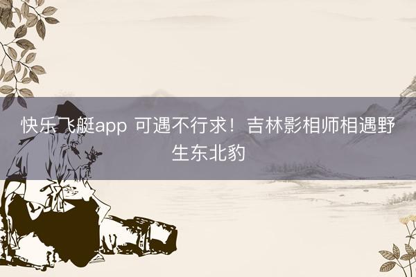 快乐飞艇app 可遇不行求！吉林影相师相遇野生东北豹