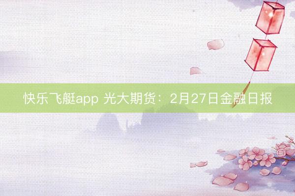 快乐飞艇app 光大期货：2月27日金融日报