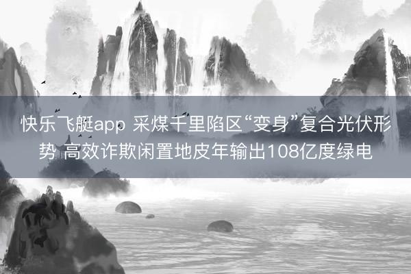 快乐飞艇app 采煤千里陷区“变身”复合光伏形势 高效诈欺闲置地皮年输出108亿度绿电