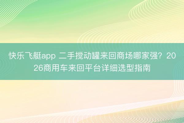 快乐飞艇app 二手搅动罐来回商场哪家强？2026商用车来回平台详细选型指南