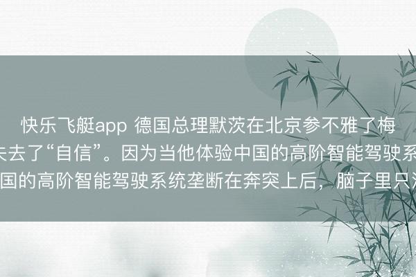 快乐飞艇app 德国总理默茨在北京参不雅了梅赛德斯-奔突后，倏得失去了“自信”。因为当他体验中国的高阶智能驾驶系统垄断在奔突上后，脑子里只消欷歔！