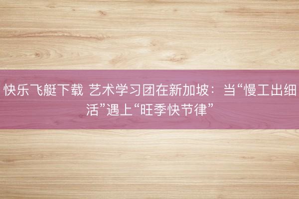 快乐飞艇下载 艺术学习团在新加坡：当“慢工出细活”遇上“旺季快节律”