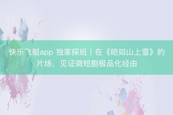 快乐飞艇app 独家探班｜在《皑如山上雪》的片场，见证微短剧极品化经由