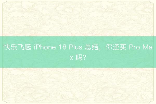 快乐飞艇 iPhone 18 Plus 总结，你还买 Pro Max 吗？