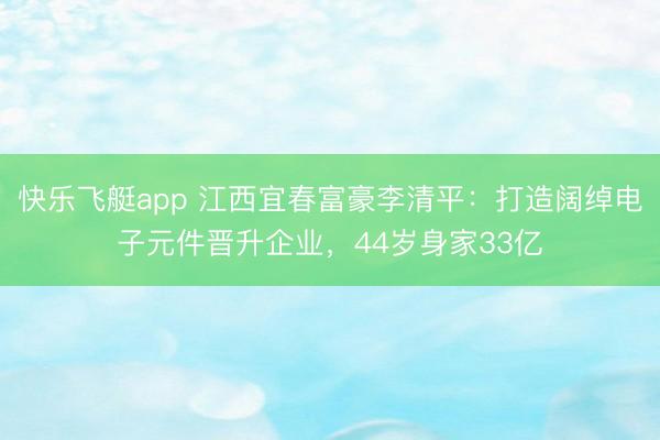 快乐飞艇app 江西宜春富豪李清平：打造阔绰电子元件晋升企业，44岁身家33亿