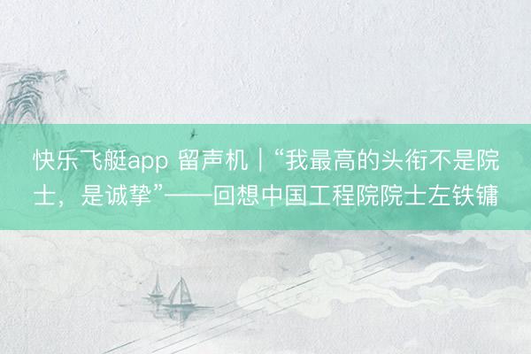 快乐飞艇app 留声机｜“我最高的头衔不是院士，是诚挚”——回想中国工程院院士左铁镛