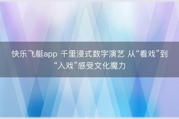 快乐飞艇app 千里浸式数字演艺 从“看戏”到“入戏”感受文化魔力
