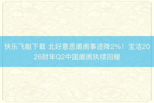 快乐飞艇下载 北好意思阛阓事迹降2%！宝洁2026财年Q2中国阛阓执续回暖