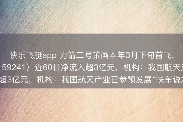 快乐飞艇app 力箭二号策画本年3月下旬首飞,航空航天ETF天弘(159241)近60日净流入超3亿元,机构:我国航天产业已参预发展“快车说念”